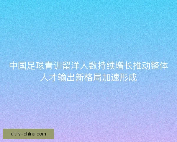 中国足球青训留洋人数持续增长推动整体人才输出新格局加速形成