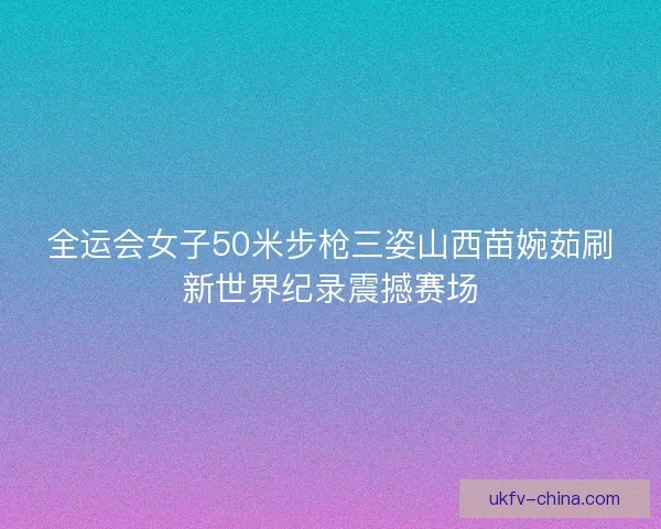 全运会女子50米步枪三姿山西苗婉茹刷新世界纪录震撼赛场