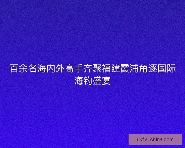 百余名海内外高手齐聚福建霞浦角逐国际海钓盛宴